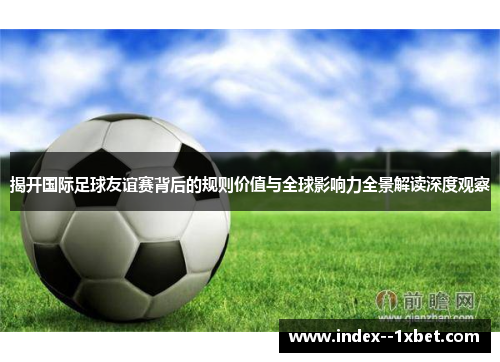 揭开国际足球友谊赛背后的规则价值与全球影响力全景解读深度观察