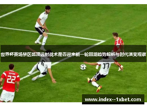 世界杯赛场禁区弧顶远射战术是否迎来新一轮回潮趋势解析与时代演变观察