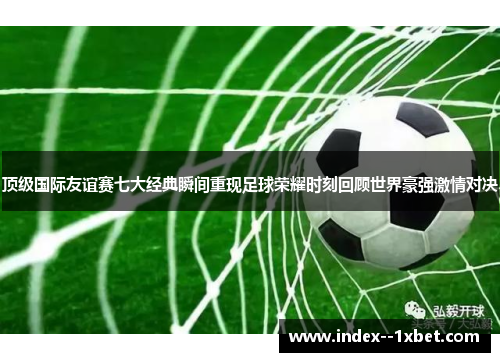 顶级国际友谊赛七大经典瞬间重现足球荣耀时刻回顾世界豪强激情对决