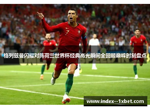 格列兹曼闪耀对阵荷兰世界杯经典高光瞬间全回顾巅峰时刻盘点